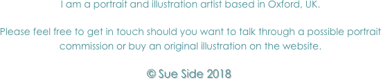 I am a portrait and illustration artist based in Oxford, UK. I work largely to commission, as well as continually developing my own ideas on illustration.
Please feel free to get in touch should you want to talk through a possible commission.
All original illustrations are mounted and framed, ready for you to hang and enjoy!